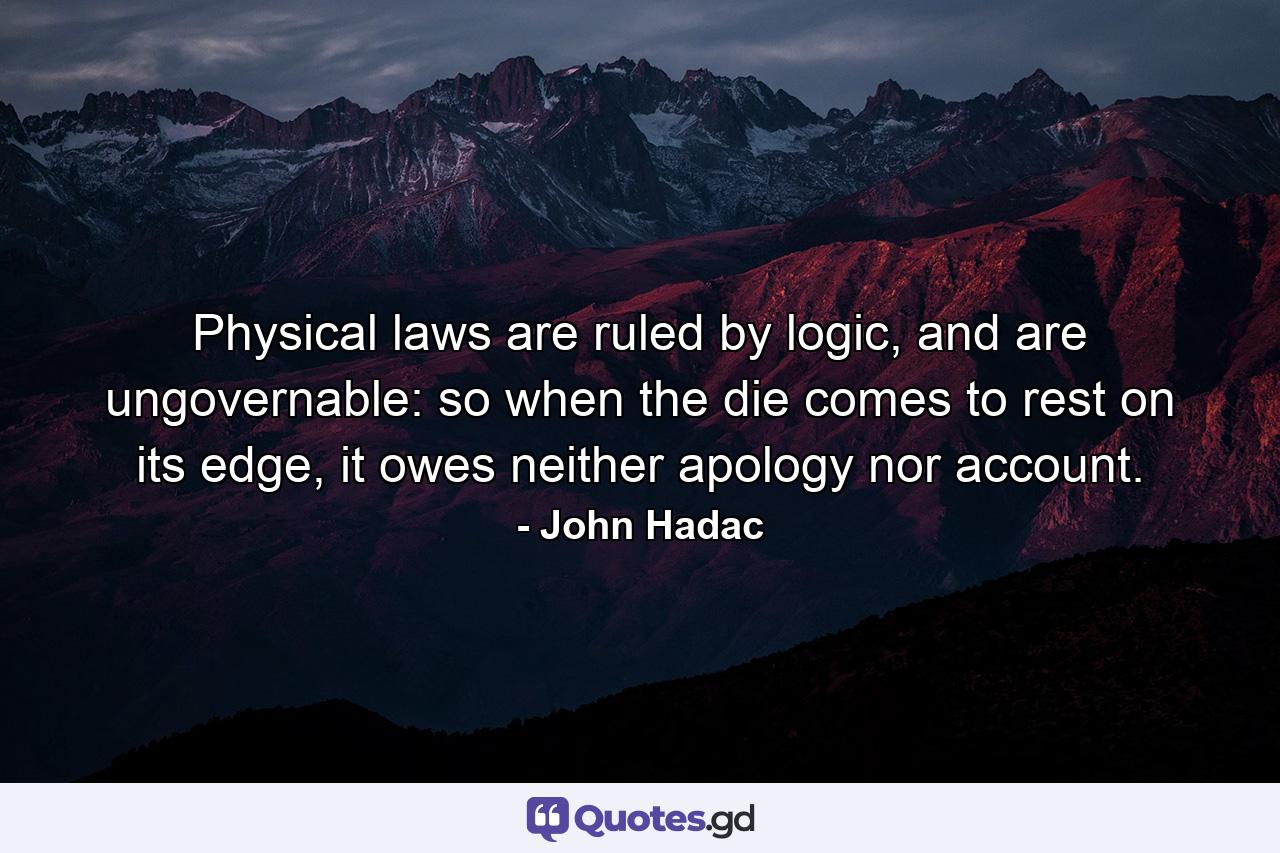 Physical laws are ruled by logic, and are ungovernable: so when the die comes to rest on its edge, it owes neither apology nor account. - Quote by John Hadac