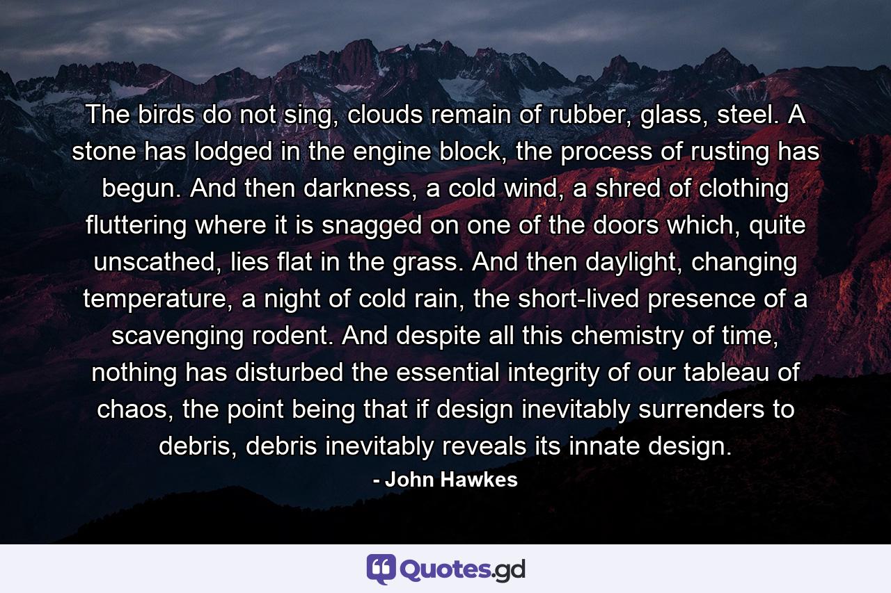 The birds do not sing, clouds remain of rubber, glass, steel. A stone has lodged in the engine block, the process of rusting has begun. And then darkness, a cold wind, a shred of clothing fluttering where it is snagged on one of the doors which, quite unscathed, lies flat in the grass. And then daylight, changing temperature, a night of cold rain, the short-lived presence of a scavenging rodent. And despite all this chemistry of time, nothing has disturbed the essential integrity of our tableau of chaos, the point being that if design inevitably surrenders to debris, debris inevitably reveals its innate design. - Quote by John Hawkes