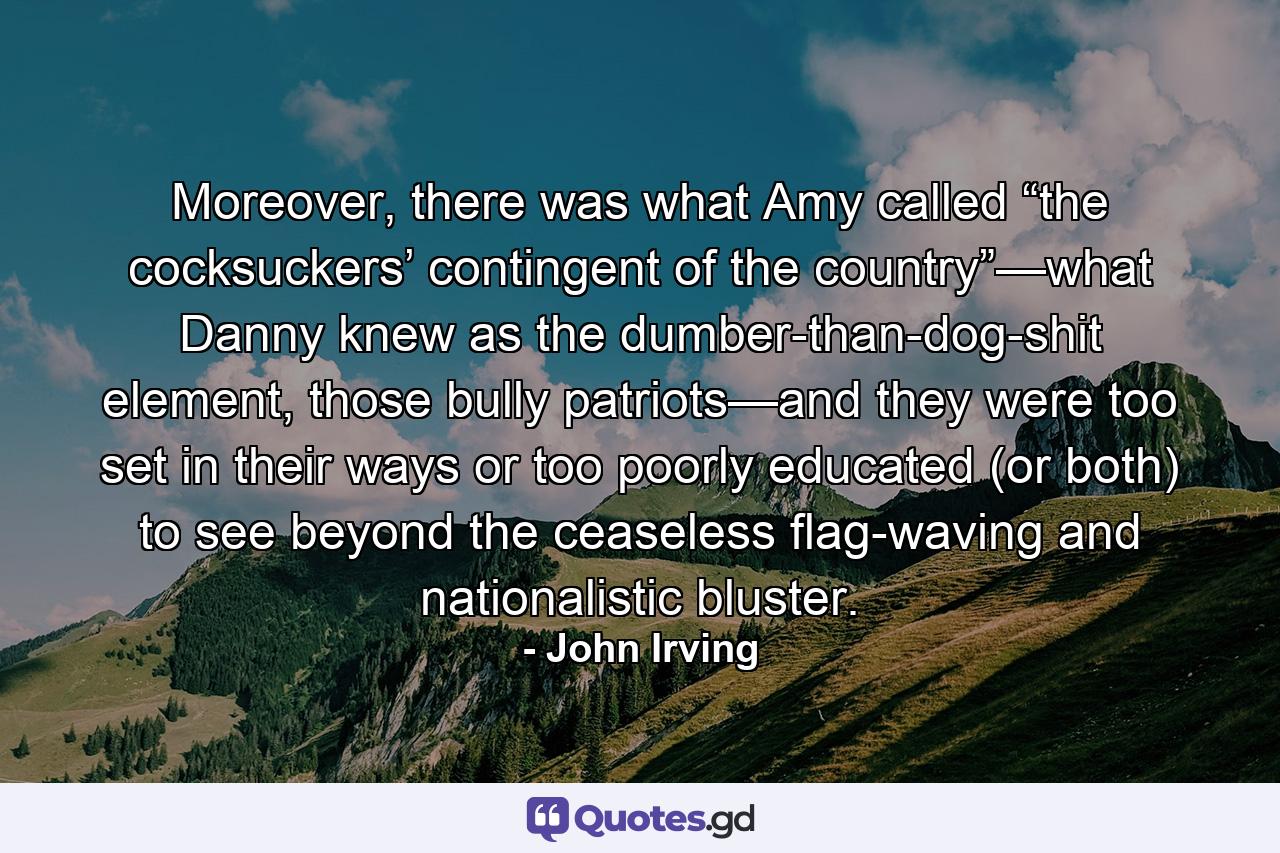 Moreover, there was what Amy called “the cocksuckers’ contingent of the country”—what Danny knew as the dumber-than-dog-shit element, those bully patriots—and they were too set in their ways or too poorly educated (or both) to see beyond the ceaseless flag-waving and nationalistic bluster. - Quote by John Irving