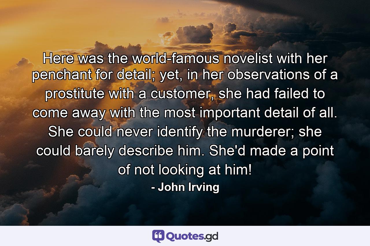 Here was the world-famous novelist with her penchant for detail; yet, in her observations of a prostitute with a customer, she had failed to come away with the most important detail of all. She could never identify the murderer; she could barely describe him. She'd made a point of not looking at him! - Quote by John Irving