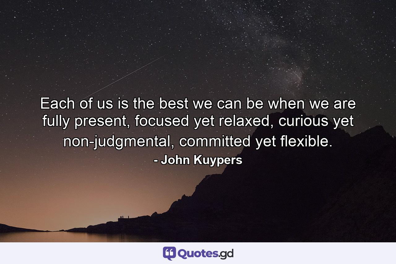 Each of us is the best we can be when we are fully present, focused yet relaxed, curious yet non-judgmental, committed yet flexible. - Quote by John Kuypers