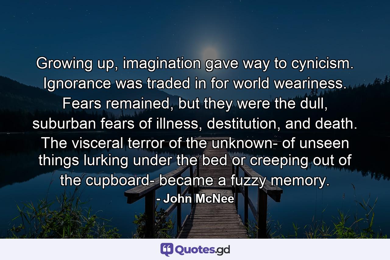 Growing up, imagination gave way to cynicism. Ignorance was traded in for world weariness. Fears remained, but they were the dull, suburban fears of illness, destitution, and death. The visceral terror of the unknown- of unseen things lurking under the bed or creeping out of the cupboard- became a fuzzy memory. - Quote by John McNee