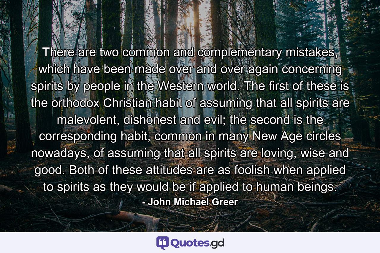 There are two common and complementary mistakes, which have been made over and over again concerning spirits by people in the Western world. The first of these is the orthodox Christian habit of assuming that all spirits are malevolent, dishonest and evil; the second is the corresponding habit, common in many New Age circles nowadays, of assuming that all spirits are loving, wise and good. Both of these attitudes are as foolish when applied to spirits as they would be if applied to human beings. - Quote by John Michael Greer