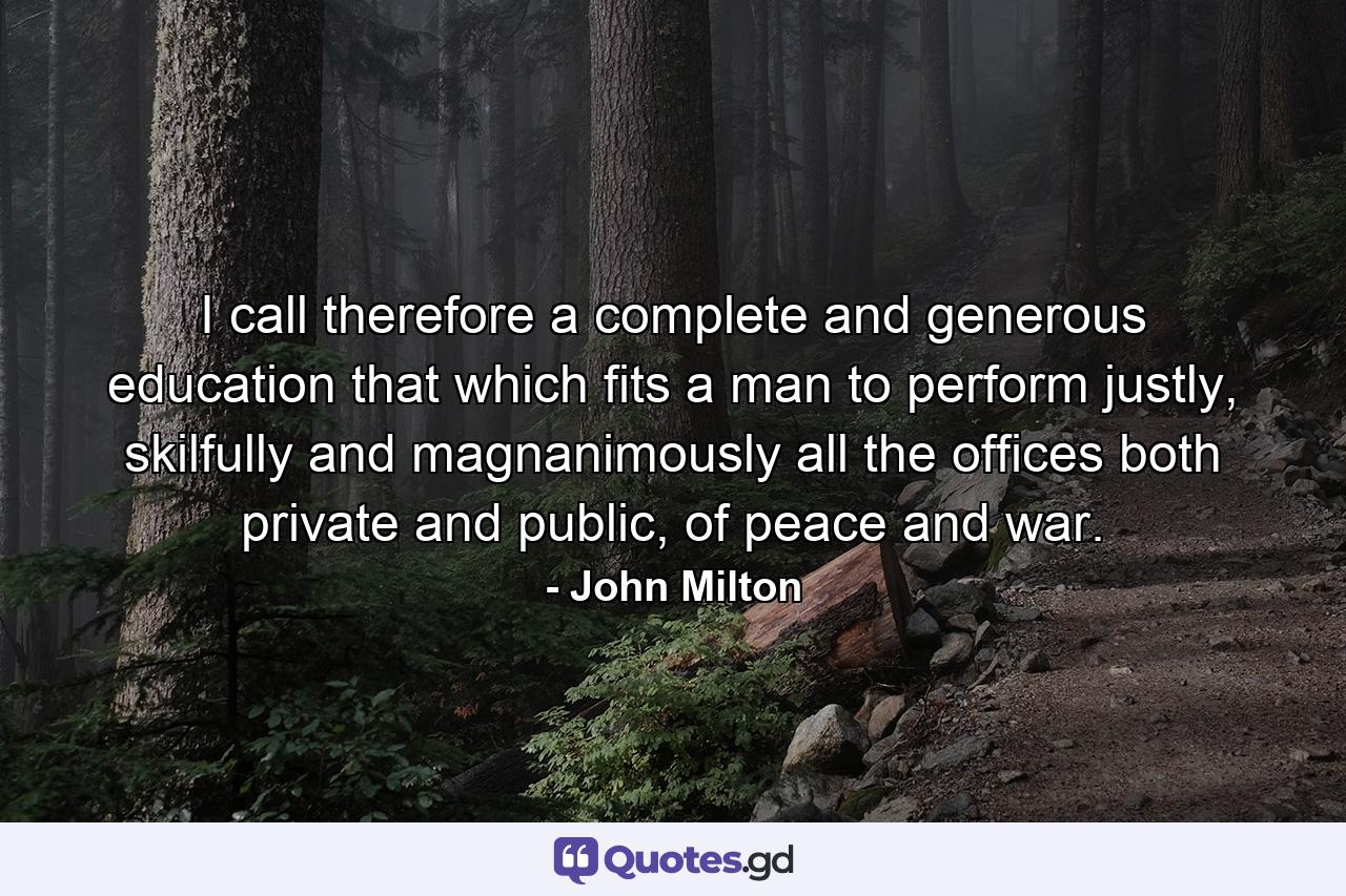 I call therefore a complete and generous education that which fits a man to perform justly, skilfully and magnanimously all the offices both private and public, of peace and war. - Quote by John Milton