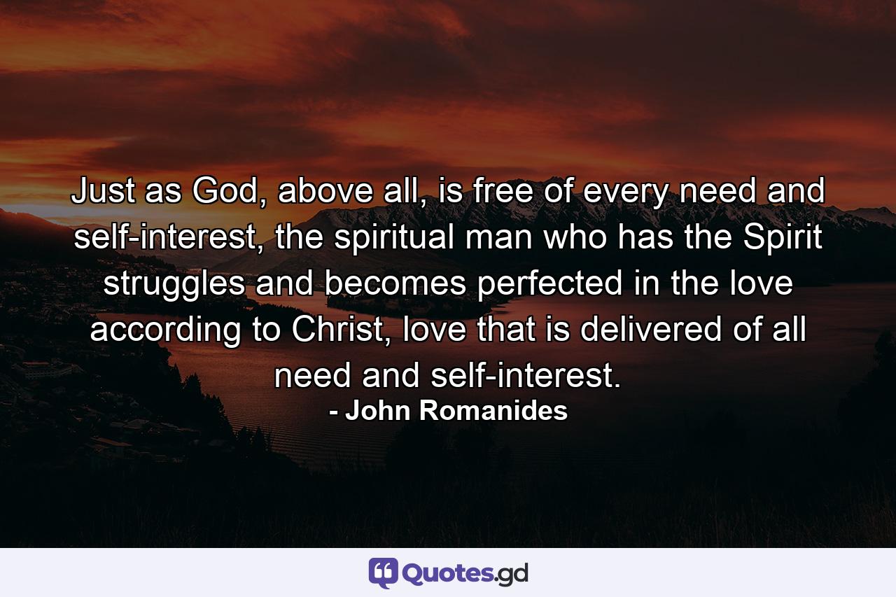 Just as God, above all, is free of every need and self-interest, the spiritual man who has the Spirit struggles and becomes perfected in the love according to Christ, love that is delivered of all need and self-interest. - Quote by John Romanides