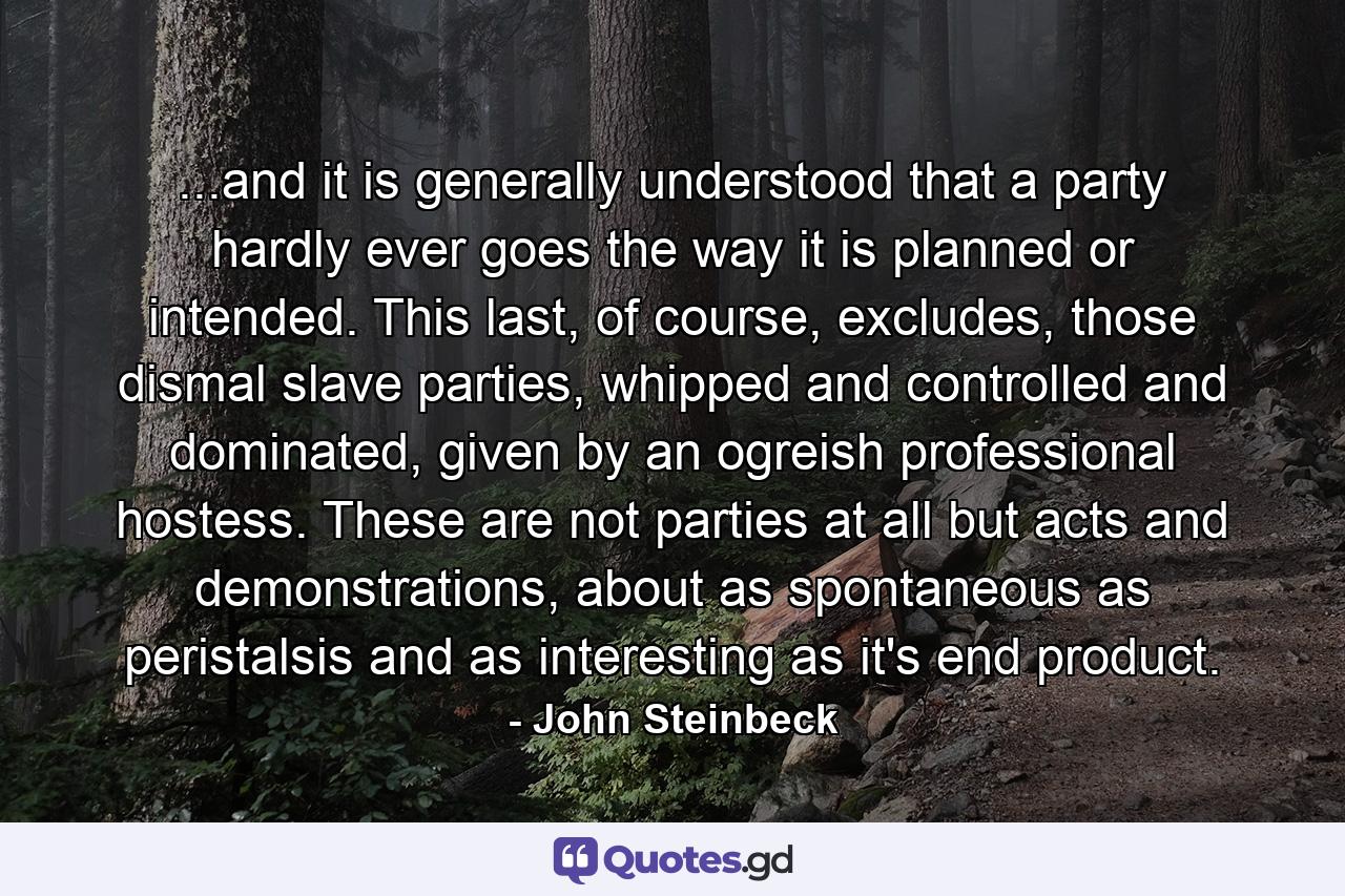 ...and it is generally understood that a party hardly ever goes the way it is planned or intended. This last, of course, excludes, those dismal slave parties, whipped and controlled and dominated, given by an ogreish professional hostess. These are not parties at all but acts and demonstrations, about as spontaneous as peristalsis and as interesting as it's end product. - Quote by John Steinbeck