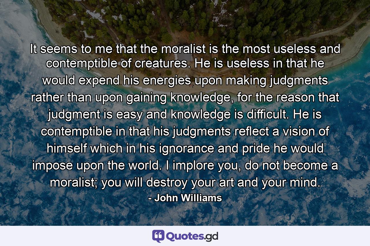 It seems to me that the moralist is the most useless and contemptible of creatures. He is useless in that he would expend his energies upon making judgments rather than upon gaining knowledge, for the reason that judgment is easy and knowledge is difficult. He is contemptible in that his judgments reflect a vision of himself which in his ignorance and pride he would impose upon the world. I implore you, do not become a moralist; you will destroy your art and your mind. - Quote by John Williams