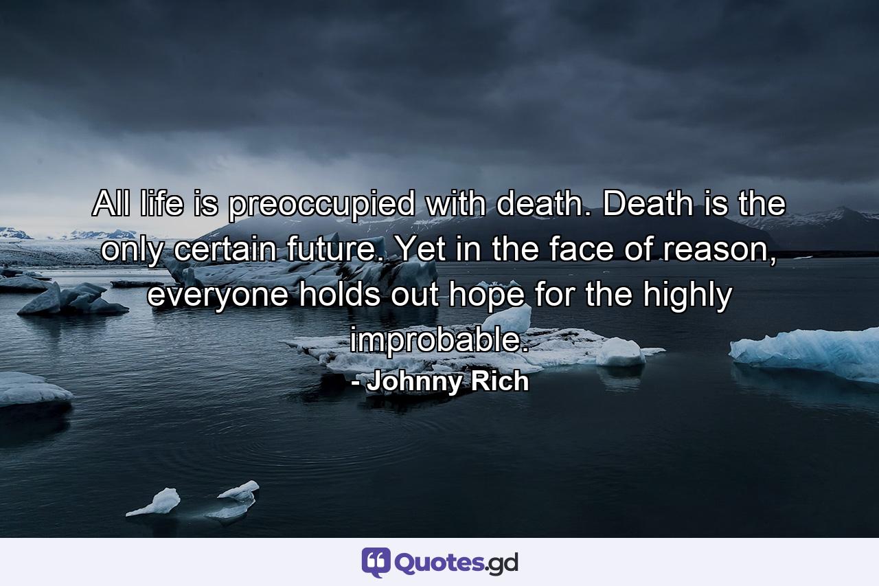 All life is preoccupied with death. Death is the only certain future. Yet in the face of reason, everyone holds out hope for the highly improbable. - Quote by Johnny Rich