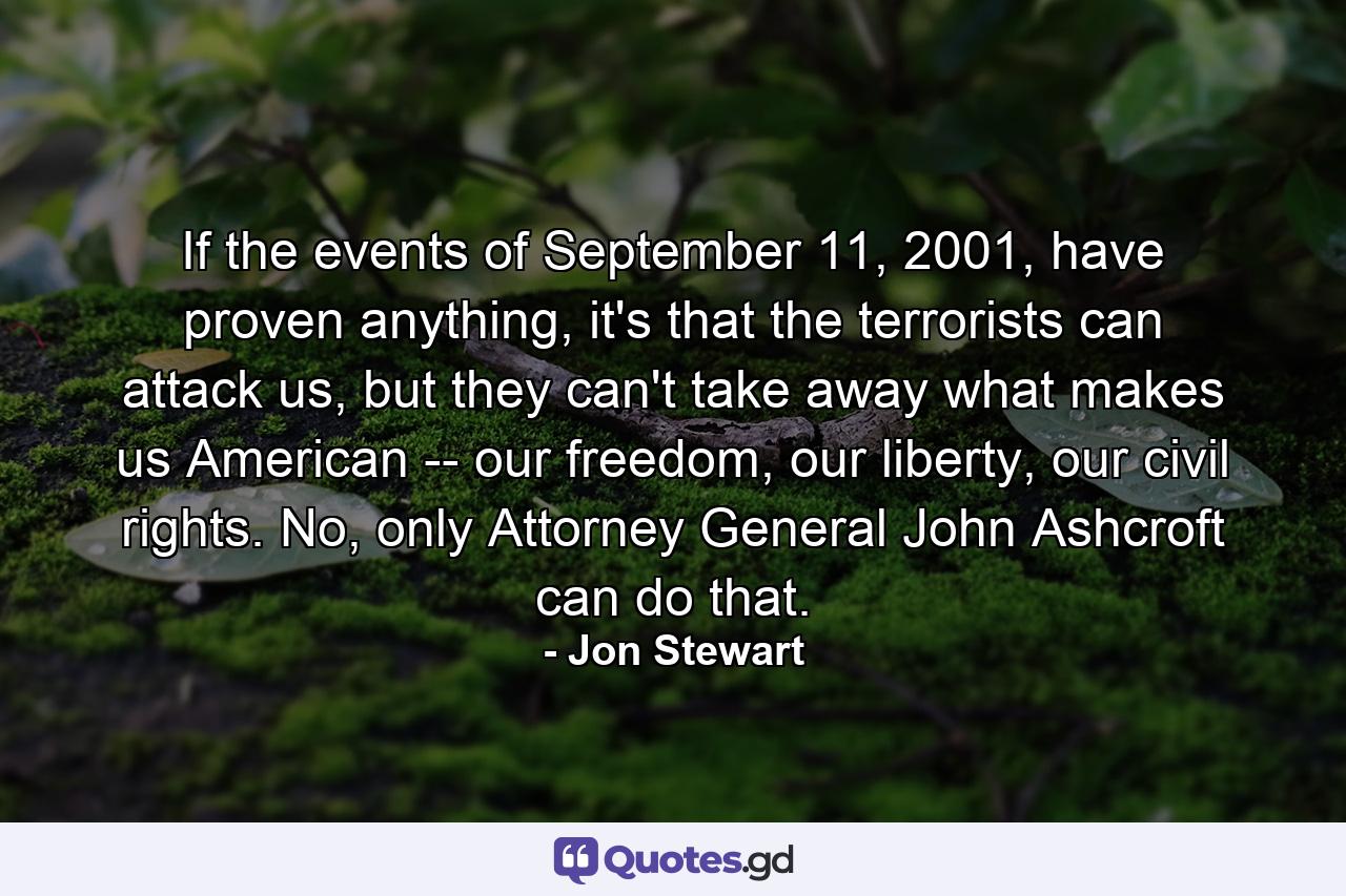 If the events of September 11, 2001, have proven anything, it's that the terrorists can attack us, but they can't take away what makes us American -- our freedom, our liberty, our civil rights. No, only Attorney General John Ashcroft can do that. - Quote by Jon Stewart