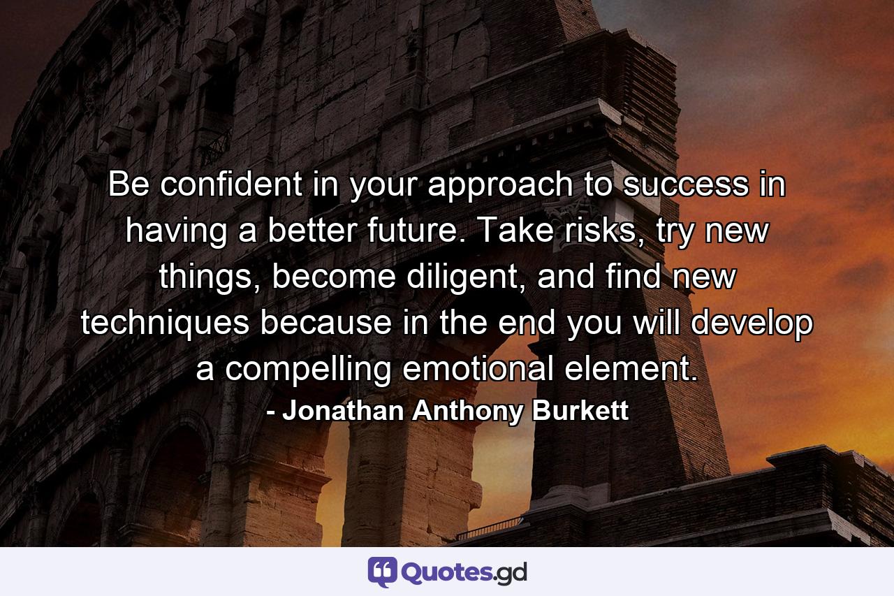 Be confident in your approach to success in having a better future. Take risks, try new things, become diligent, and find new techniques because in the end you will develop a compelling emotional element. - Quote by Jonathan Anthony Burkett