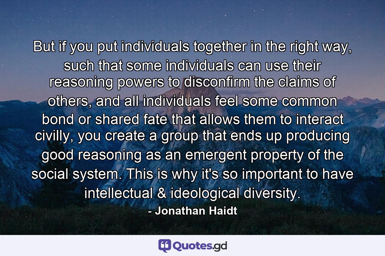 But if you put individuals together in the right way, such that some individuals can use their reasoning powers to disconfirm the claims of others, and all individuals feel some common bond or shared fate that allows them to interact civilly, you create a group that ends up producing good reasoning as an emergent property of the social system. This is why it's so important to have intellectual & ideological diversity. - Quote by Jonathan Haidt