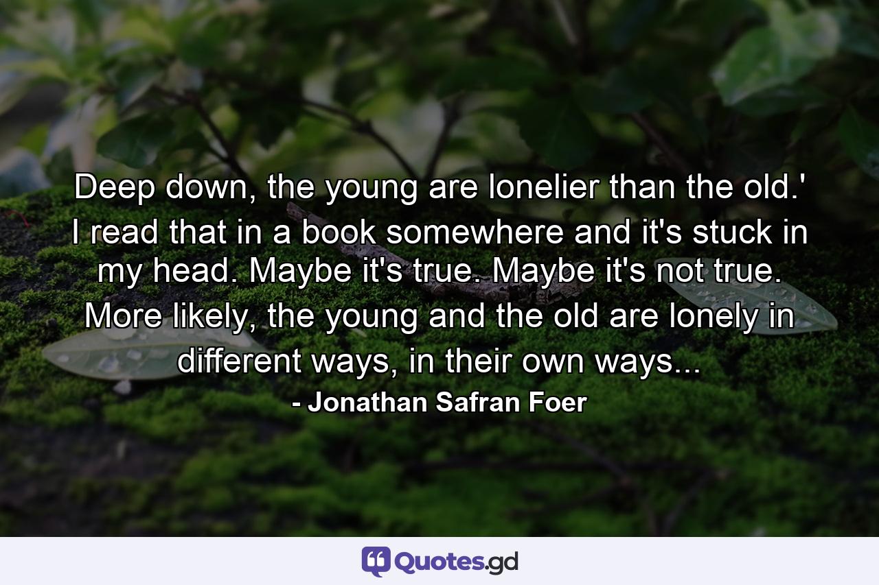 Deep down, the young are lonelier than the old.' I read that in a book somewhere and it's stuck in my head. Maybe it's true. Maybe it's not true. More likely, the young and the old are lonely in different ways, in their own ways... - Quote by Jonathan Safran Foer