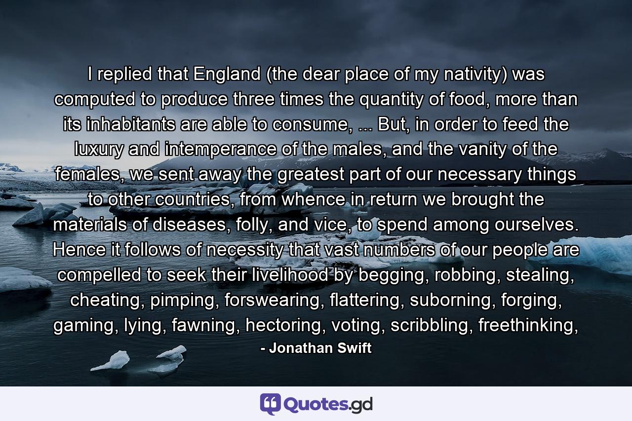 I replied that England (the dear place of my nativity) was computed to produce three times the quantity of food, more than its inhabitants are able to consume, ... But, in order to feed the luxury and intemperance of the males, and the vanity of the females, we sent away the greatest part of our necessary things to other countries, from whence in return we brought the materials of diseases, folly, and vice, to spend among ourselves. Hence it follows of necessity that vast numbers of our people are compelled to seek their livelihood by begging, robbing, stealing, cheating, pimping, forswearing, flattering, suborning, forging, gaming, lying, fawning, hectoring, voting, scribbling, freethinking, - Quote by Jonathan Swift