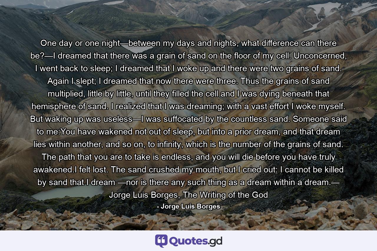 One day or one night—between my days and nights, what difference can there be?—I dreamed that there was a grain of sand on the floor of my cell. Unconcerned, I went back to sleep; I dreamed that I woke up and there were two grains of sand. Again I slept; I dreamed that now there were three. Thus the grains of sand multiplied, little by little, until they filled the cell and I was dying beneath that hemisphere of sand. I realized that I was dreaming; with a vast effort I woke myself. But waking up was useless—I was suffocated by the countless sand. Someone said to me:You have wakened not out of sleep, but into a prior dream, and that dream lies within another, and so on, to infinity, which is the number of the grains of sand. The path that you are to take is endless, and you will die before you have truly awakened.I felt lost. The sand crushed my mouth, but I cried out: I cannot be killed by sand that I dream —nor is there any such thing as a dream within a dream.— Jorge Luis Borges, The Writing of the God - Quote by Jorge Luis Borges