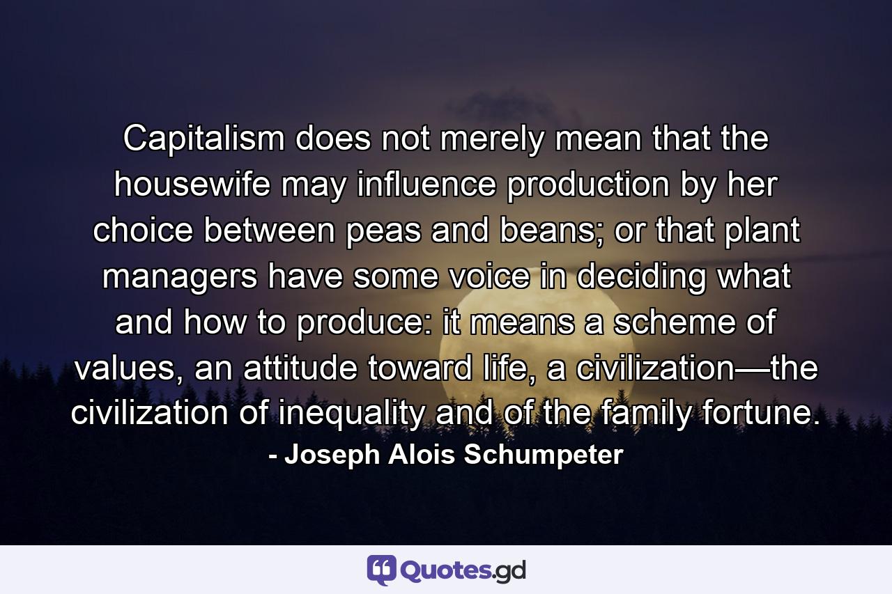 Capitalism does not merely mean that the housewife may influence production by her choice between peas and beans; or that plant managers have some voice in deciding what and how to produce: it means a scheme of values, an attitude toward life, a civilization—the civilization of inequality and of the family fortune. - Quote by Joseph Alois Schumpeter