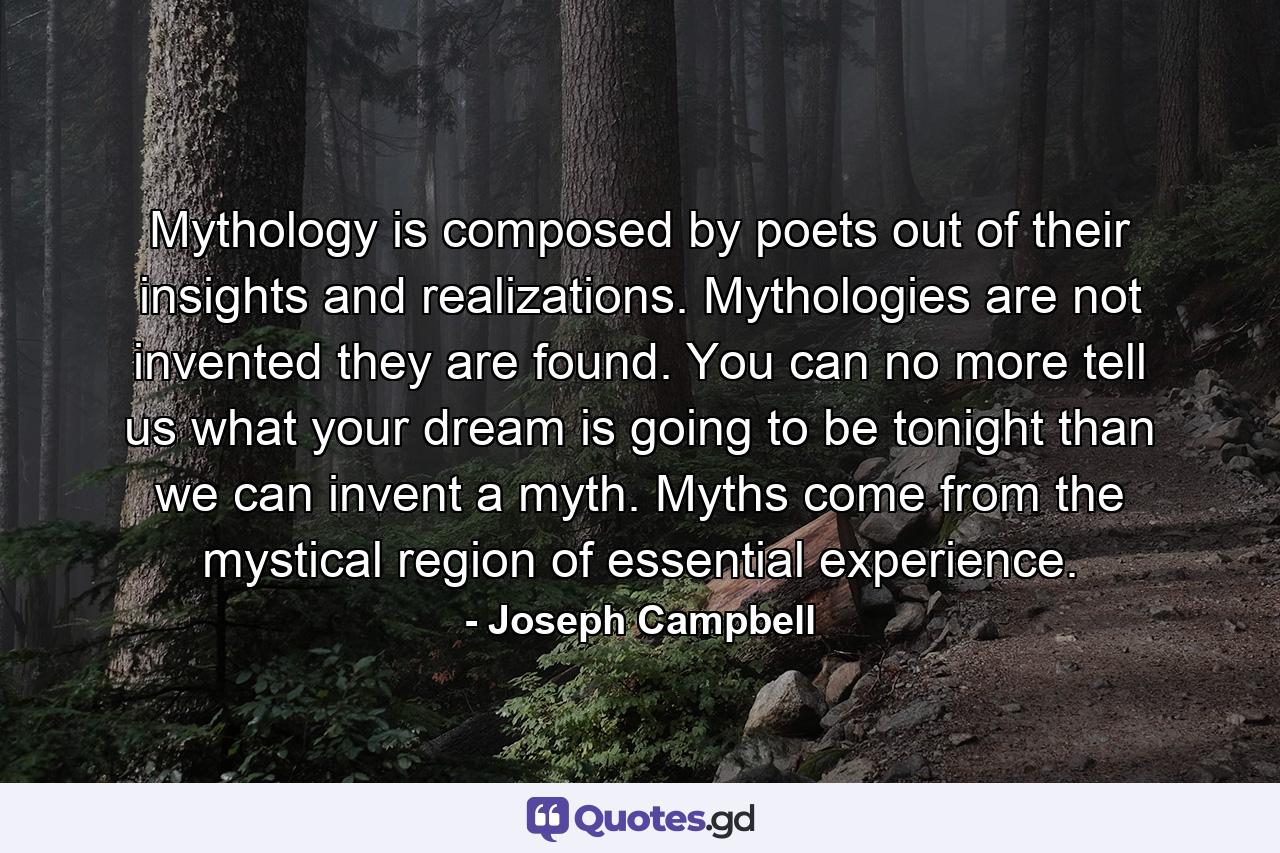 Mythology is composed by poets out of their insights and realizations. Mythologies are not invented they are found. You can no more tell us what your dream is going to be tonight than we can invent a myth. Myths come from the mystical region of essential experience. - Quote by Joseph Campbell