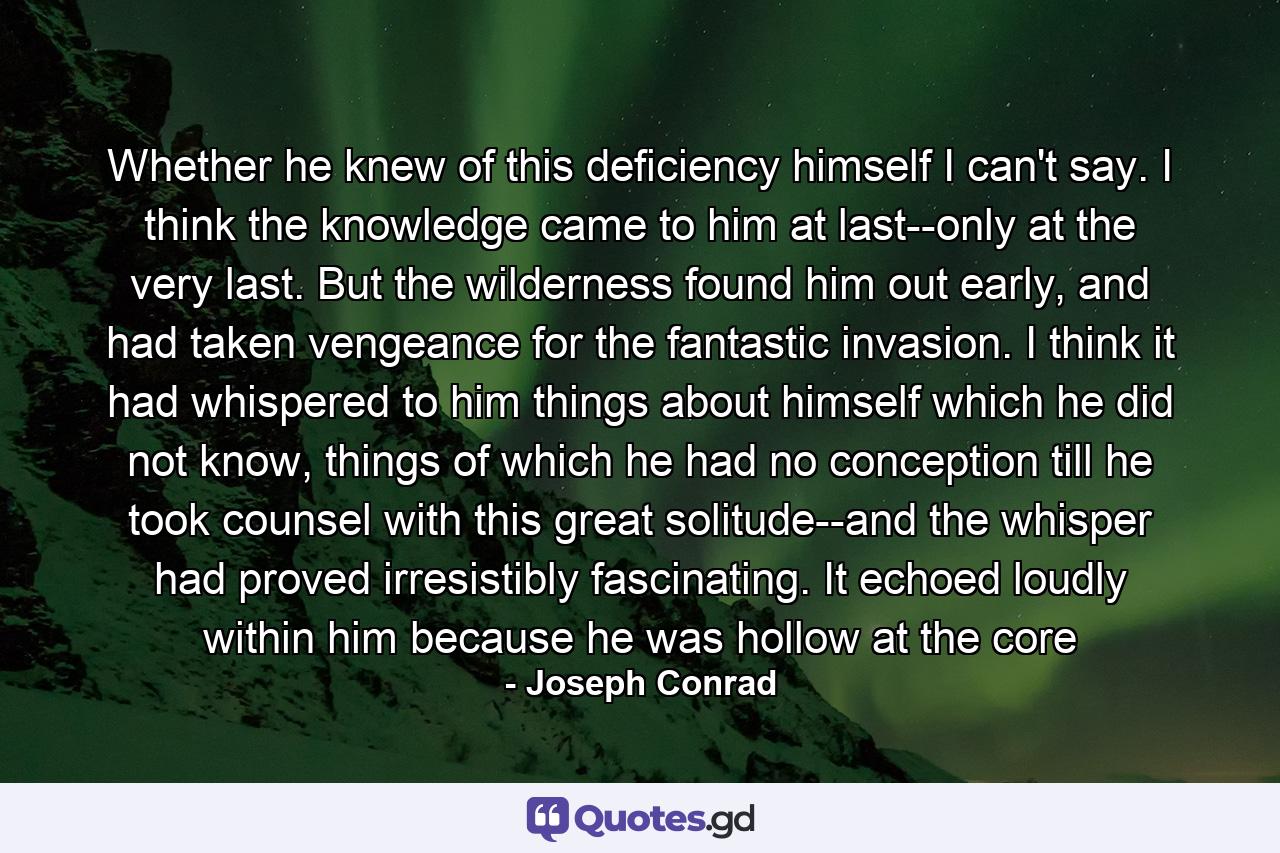 Whether he knew of this deficiency himself I can't say. I think the knowledge came to him at last--only at the very last. But the wilderness found him out early, and had taken vengeance for the fantastic invasion. I think it had whispered to him things about himself which he did not know, things of which he had no conception till he took counsel with this great solitude--and the whisper had proved irresistibly fascinating. It echoed loudly within him because he was hollow at the core - Quote by Joseph Conrad