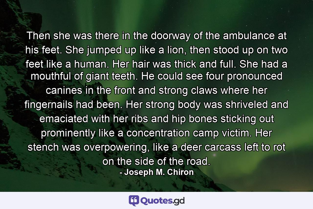 Then she was there in the doorway of the ambulance at his feet. She jumped up like a lion, then stood up on two feet like a human. Her hair was thick and full. She had a mouthful of giant teeth. He could see four pronounced canines in the front and strong claws where her fingernails had been. Her strong body was shriveled and emaciated with her ribs and hip bones sticking out prominently like a concentration camp victim. Her stench was overpowering, like a deer carcass left to rot on the side of the road. - Quote by Joseph M. Chiron