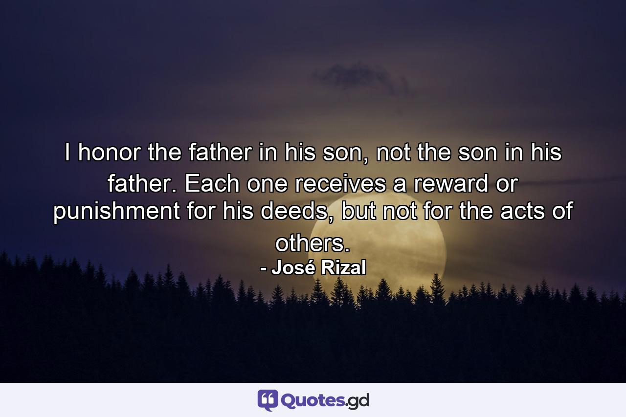 I honor the father in his son, not the son in his father. Each one receives a reward or punishment for his deeds, but not for the acts of others. - Quote by José Rizal