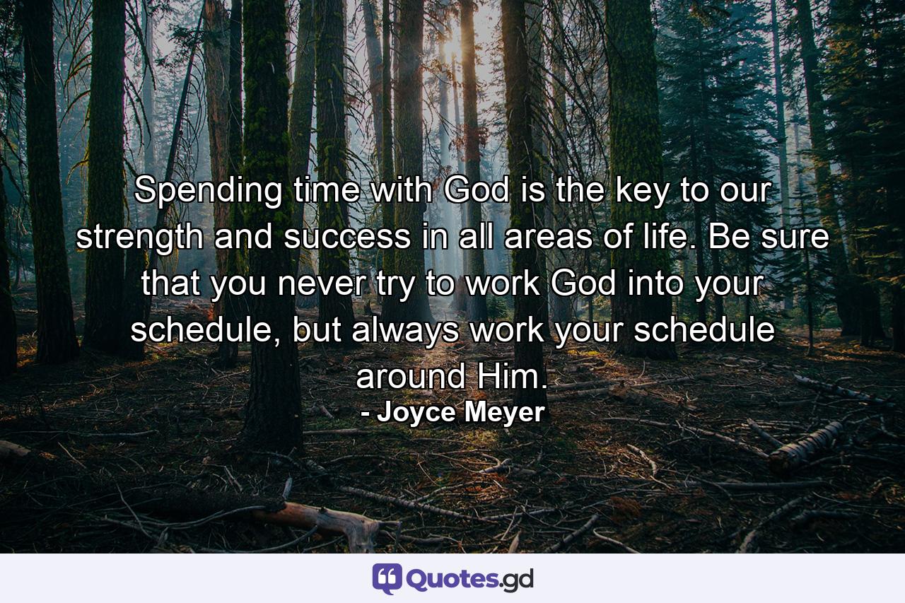 Spending time with God is the key to our strength and success in all areas of life. Be sure that you never try to work God into your schedule, but always work your schedule around Him. - Quote by Joyce Meyer