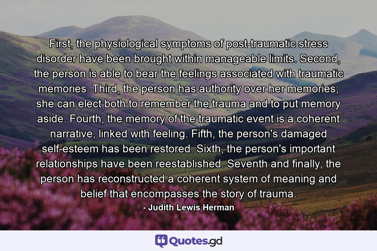 First, the physiological symptoms of post-traumatic stress disorder have been brought within manageable limits. Second, the person is able to bear the feelings associated with traumatic memories. Third, the person has authority over her memories; she can elect both to remember the trauma and to put memory aside. Fourth, the memory of the traumatic event is a coherent narrative, linked with feeling. Fifth, the person's damaged self-esteem has been restored. Sixth, the person's important relationships have been reestablished. Seventh and finally, the person has reconstructed a coherent system of meaning and belief that encompasses the story of trauma. - Quote by Judith Lewis Herman