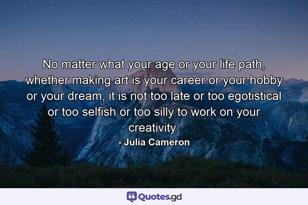 No matter what your age or your life path, whether making art is your career or your hobby or your dream, it is not too late or too egotistical or too selfish or too silly to work on your creativity. - Quote by Julia Cameron