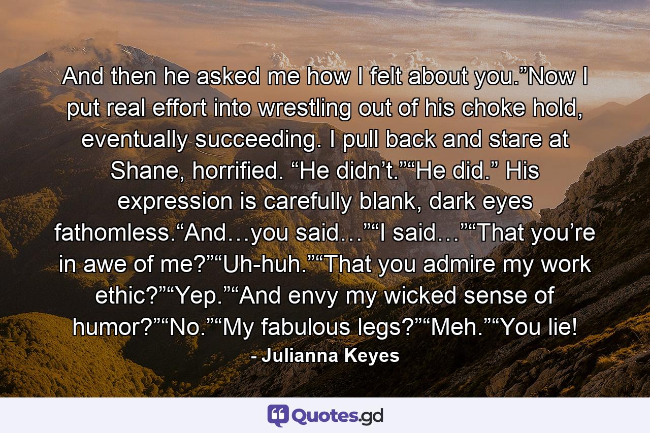 And then he asked me how I felt about you.”Now I put real effort into wrestling out of his choke hold, eventually succeeding. I pull back and stare at Shane, horrified. “He didn’t.”“He did.” His expression is carefully blank, dark eyes fathomless.“And…you said…”“I said…”“That you’re in awe of me?”“Uh-huh.”“That you admire my work ethic?”“Yep.”“And envy my wicked sense of humor?”“No.”“My fabulous legs?”“Meh.”“You lie! - Quote by Julianna Keyes