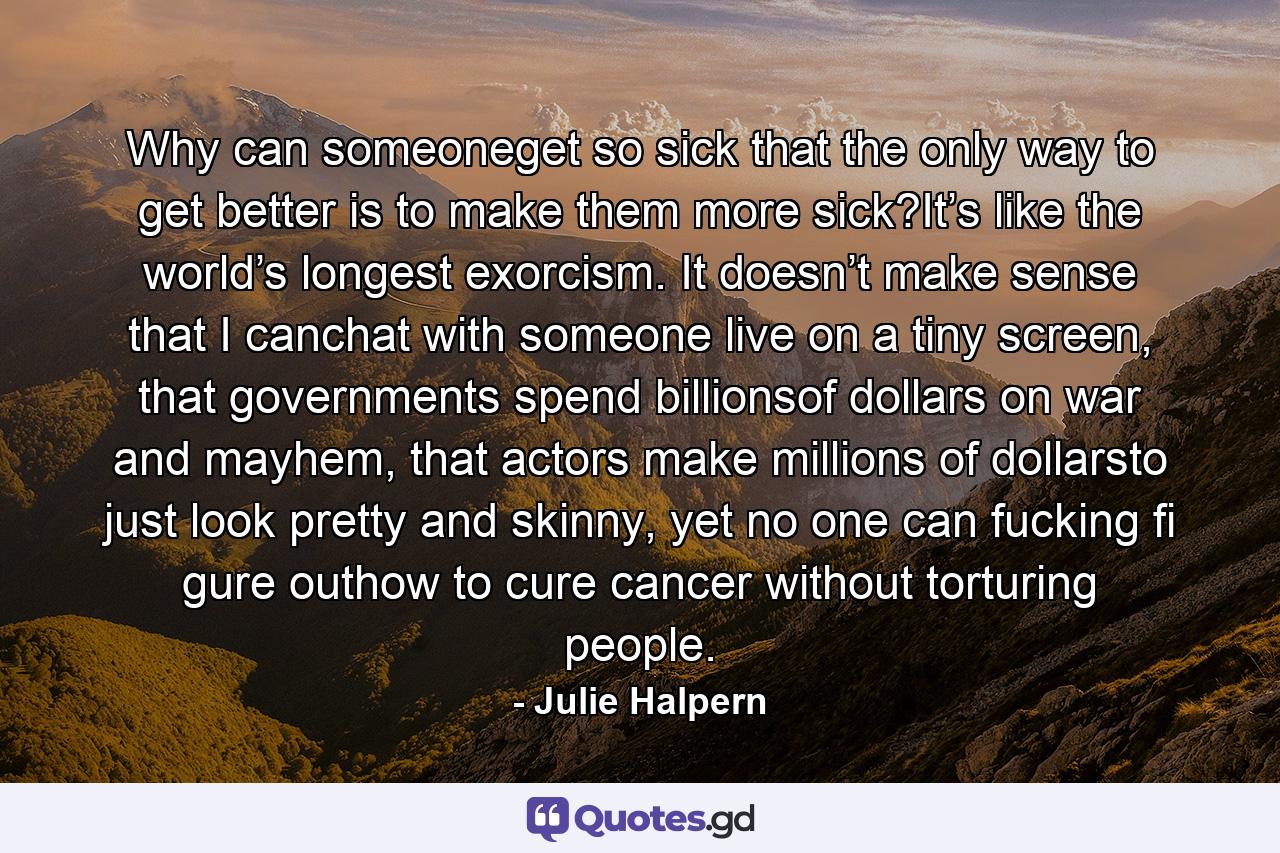 Why can someoneget so sick that the only way to get better is to make them more sick?It’s like the world’s longest exorcism. It doesn’t make sense that I canchat with someone live on a tiny screen, that governments spend billionsof dollars on war and mayhem, that actors make millions of dollarsto just look pretty and skinny, yet no one can fucking fi gure outhow to cure cancer without torturing people. - Quote by Julie Halpern