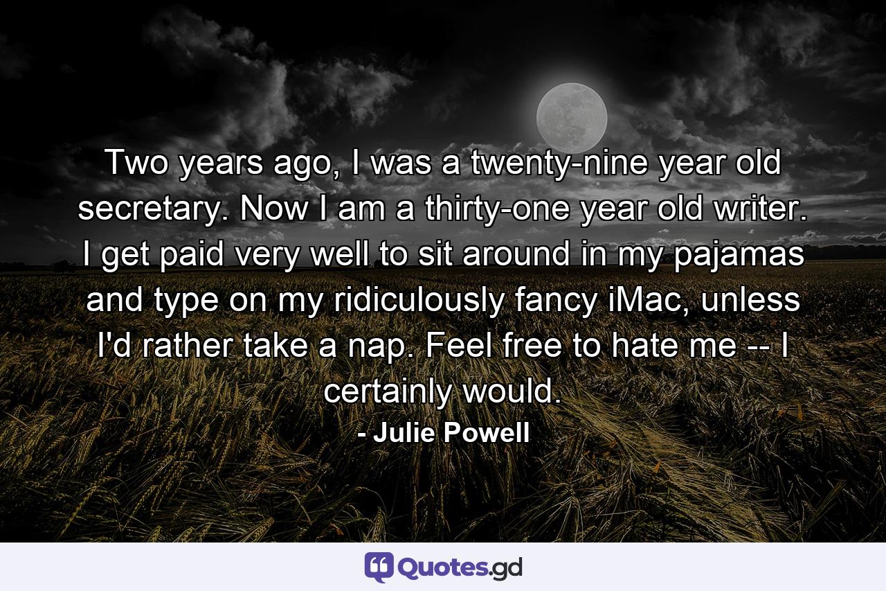 Two years ago, I was a twenty-nine year old secretary. Now I am a thirty-one year old writer. I get paid very well to sit around in my pajamas and type on my ridiculously fancy iMac, unless I'd rather take a nap. Feel free to hate me -- I certainly would. - Quote by Julie Powell