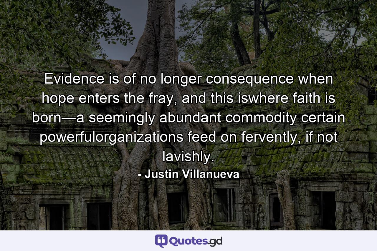 Evidence is of no longer consequence when hope enters the fray, and this iswhere faith is born—a seemingly abundant commodity certain powerfulorganizations feed on fervently, if not lavishly. - Quote by Justin Villanueva