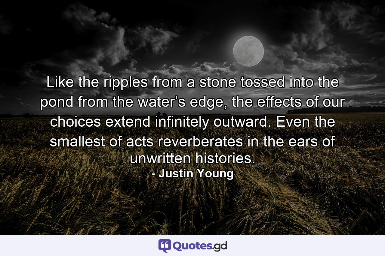 Like the ripples from a stone tossed into the pond from the water’s edge, the effects of our choices extend infinitely outward. Even the smallest of acts reverberates in the ears of unwritten histories. - Quote by Justin Young