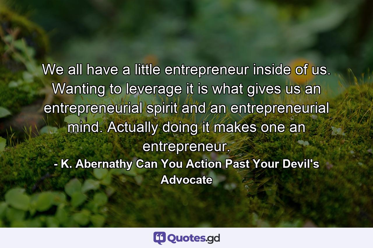 We all have a little entrepreneur inside of us. Wanting to leverage it is what gives us an entrepreneurial spirit and an entrepreneurial mind. Actually doing it makes one an entrepreneur. - Quote by K. Abernathy Can You Action Past Your Devil's Advocate