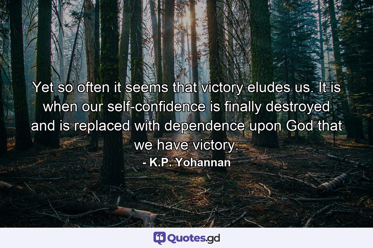 Yet so often it seems that victory eludes us. It is when our self-confidence is finally destroyed and is replaced with dependence upon God that we have victory. - Quote by K.P. Yohannan