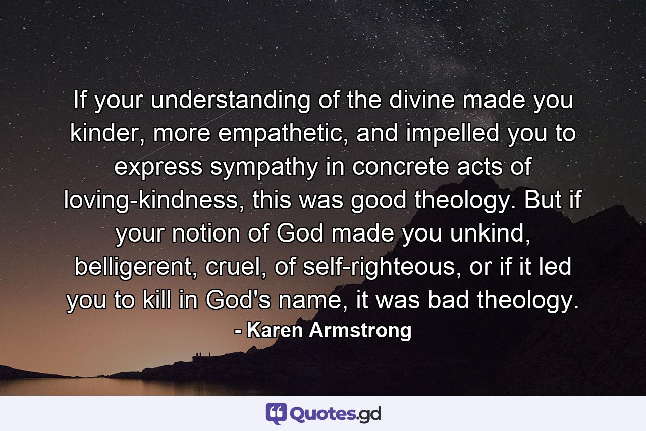 If your understanding of the divine made you kinder, more empathetic, and impelled you to express sympathy in concrete acts of loving-kindness, this was good theology. But if your notion of God made you unkind, belligerent, cruel, of self-righteous, or if it led you to kill in God's name, it was bad theology. - Quote by Karen Armstrong