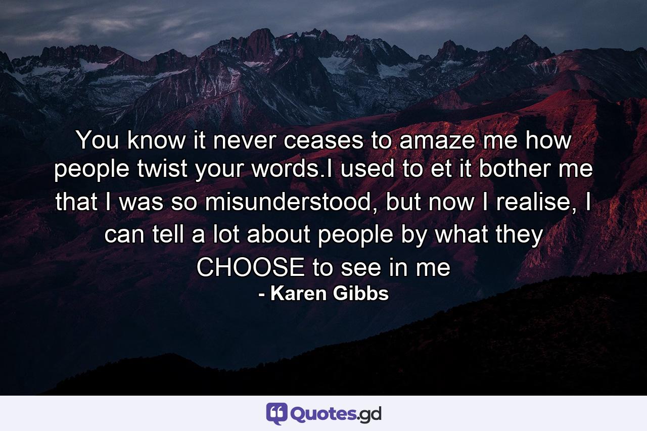 You know it never ceases to amaze me how people twist your words.I used to et it bother me that I was so misunderstood, but now I realise, I can tell a lot about people by what they CHOOSE to see in me - Quote by Karen Gibbs