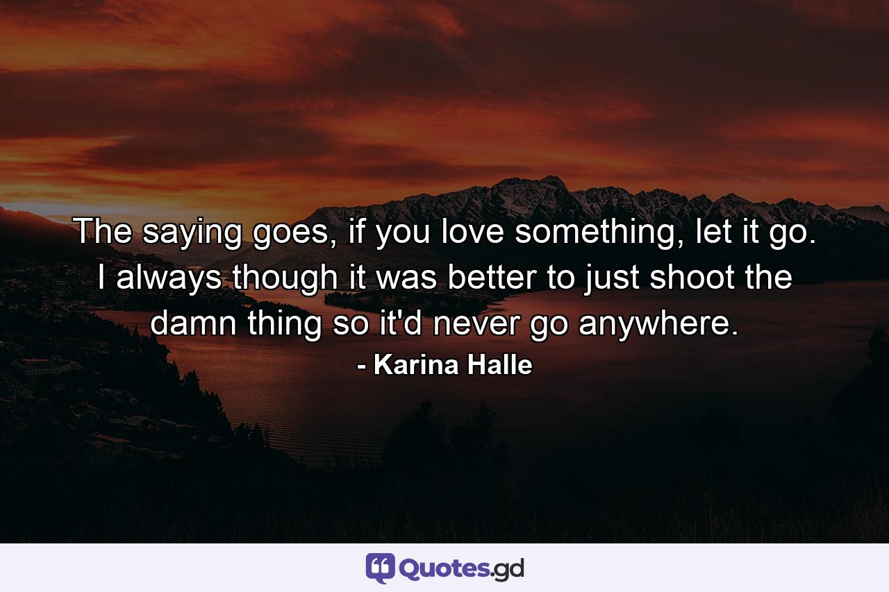 The saying goes, if you love something, let it go. I always though it was better to just shoot the damn thing so it'd never go anywhere. - Quote by Karina Halle