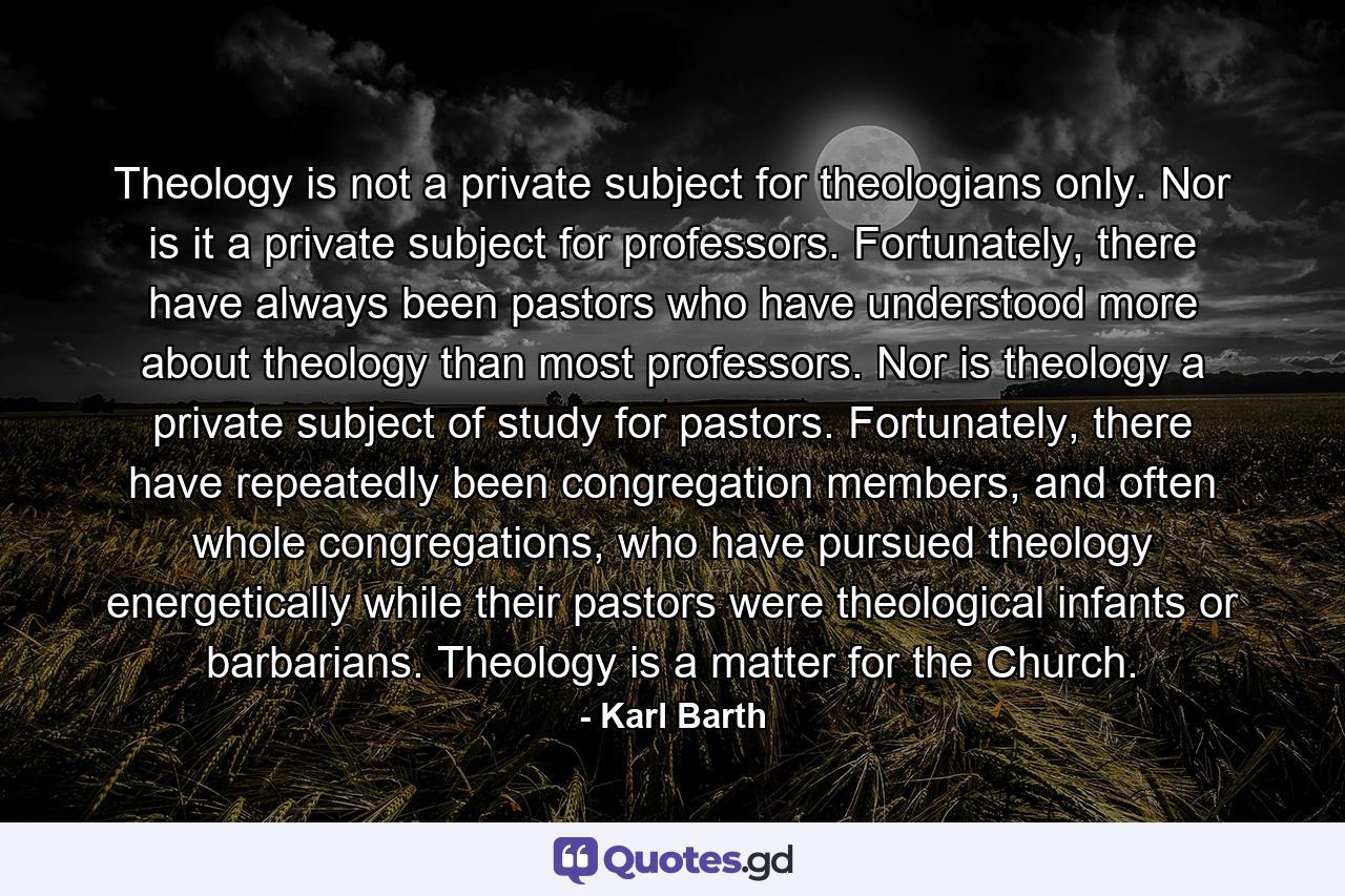 Theology is not a private subject for theologians only. Nor is it a private subject for professors. Fortunately, there have always been pastors who have understood more about theology than most professors. Nor is theology a private subject of study for pastors. Fortunately, there have repeatedly been congregation members, and often whole congregations, who have pursued theology energetically while their pastors were theological infants or barbarians. Theology is a matter for the Church. - Quote by Karl Barth