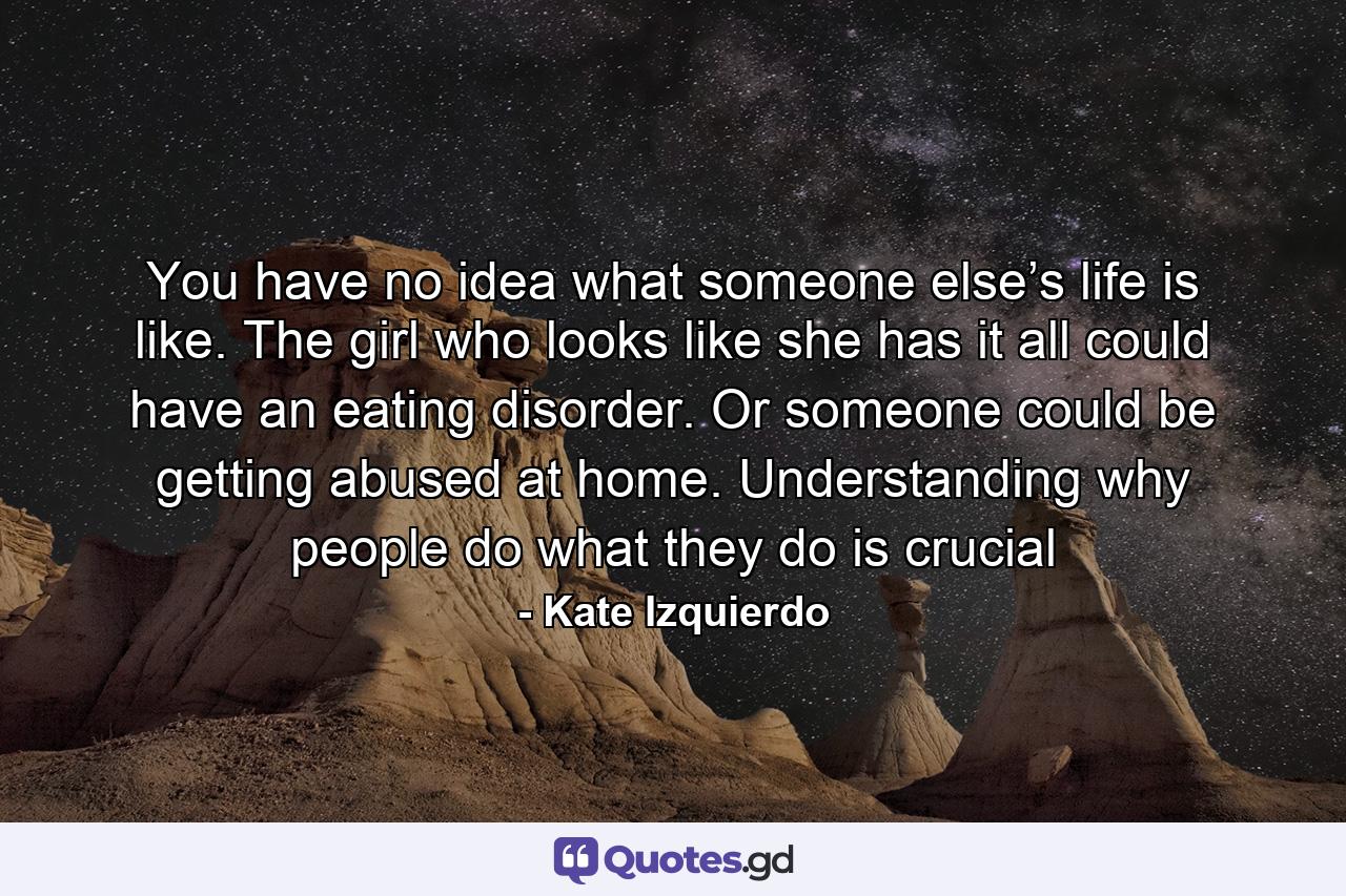 You have no idea what someone else’s life is like. The girl who looks like she has it all could have an eating disorder. Or someone could be getting abused at home. Understanding why people do what they do is crucial - Quote by Kate Izquierdo