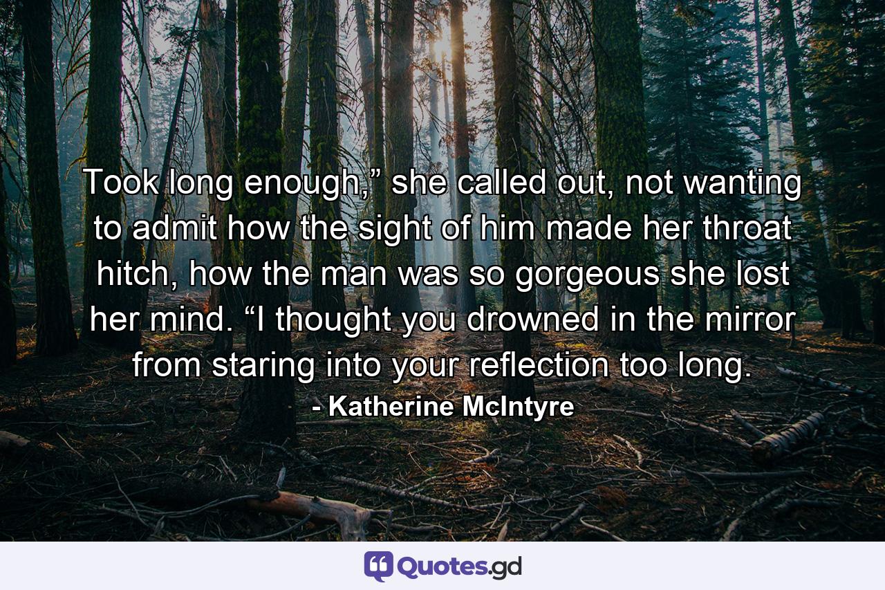 Took long enough,” she called out, not wanting to admit how the sight of him made her throat hitch, how the man was so gorgeous she lost her mind. “I thought you drowned in the mirror from staring into your reflection too long. - Quote by Katherine McIntyre