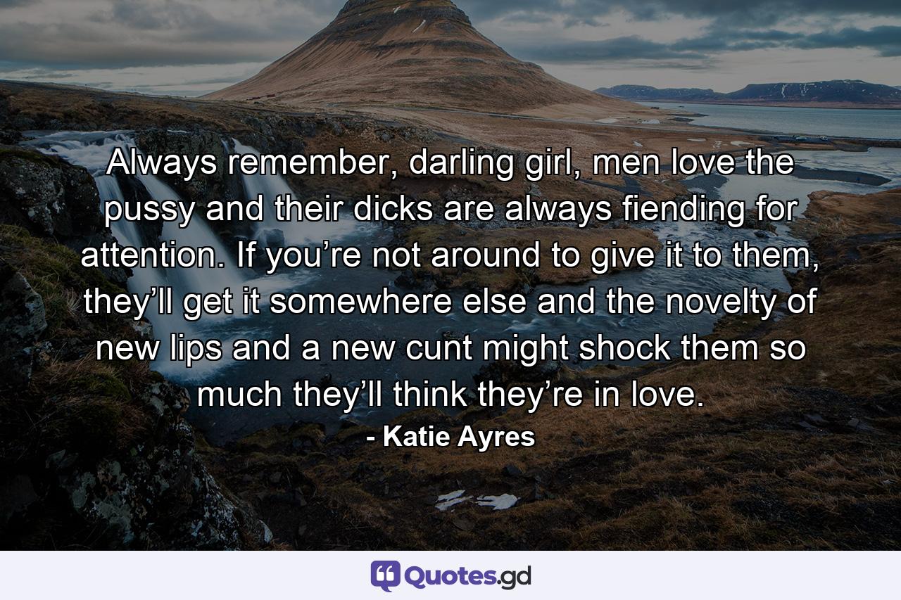 Always remember, darling girl, men love the pussy and their dicks are always fiending for attention. If you’re not around to give it to them, they’ll get it somewhere else and the novelty of new lips and a new cunt might shock them so much they’ll think they’re in love. - Quote by Katie Ayres