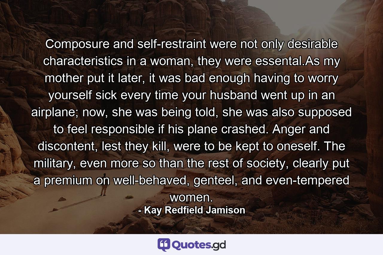 Composure and self-restraint were not only desirable characteristics in a woman, they were essental.As my mother put it later, it was bad enough having to worry yourself sick every time your husband went up in an airplane; now, she was being told, she was also supposed to feel responsible if his plane crashed. Anger and discontent, lest they kill, were to be kept to oneself. The military, even more so than the rest of society, clearly put a premium on well-behaved, genteel, and even-tempered women. - Quote by Kay Redfield Jamison