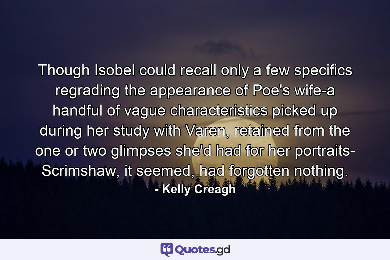 Though Isobel could recall only a few specifics regrading the appearance of Poe's wife-a handful of vague characteristics picked up during her study with Varen, retained from the one or two glimpses she'd had for her portraits- Scrimshaw, it seemed, had forgotten nothing. - Quote by Kelly Creagh