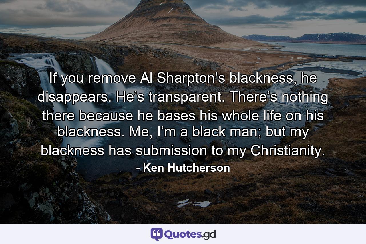 If you remove Al Sharpton’s blackness, he disappears. He’s transparent. There’s nothing there because he bases his whole life on his blackness. Me, I’m a black man; but my blackness has submission to my Christianity. - Quote by Ken Hutcherson