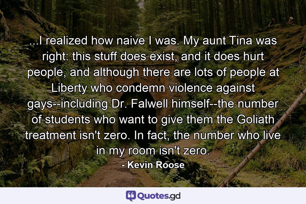 ...I realized how naive I was. My aunt Tina was right: this stuff does exist, and it does hurt people, and although there are lots of people at Liberty who condemn violence against gays--including Dr. Falwell himself--the number of students who want to give them the Goliath treatment isn't zero. In fact, the number who live in my room isn't zero. - Quote by Kevin Roose