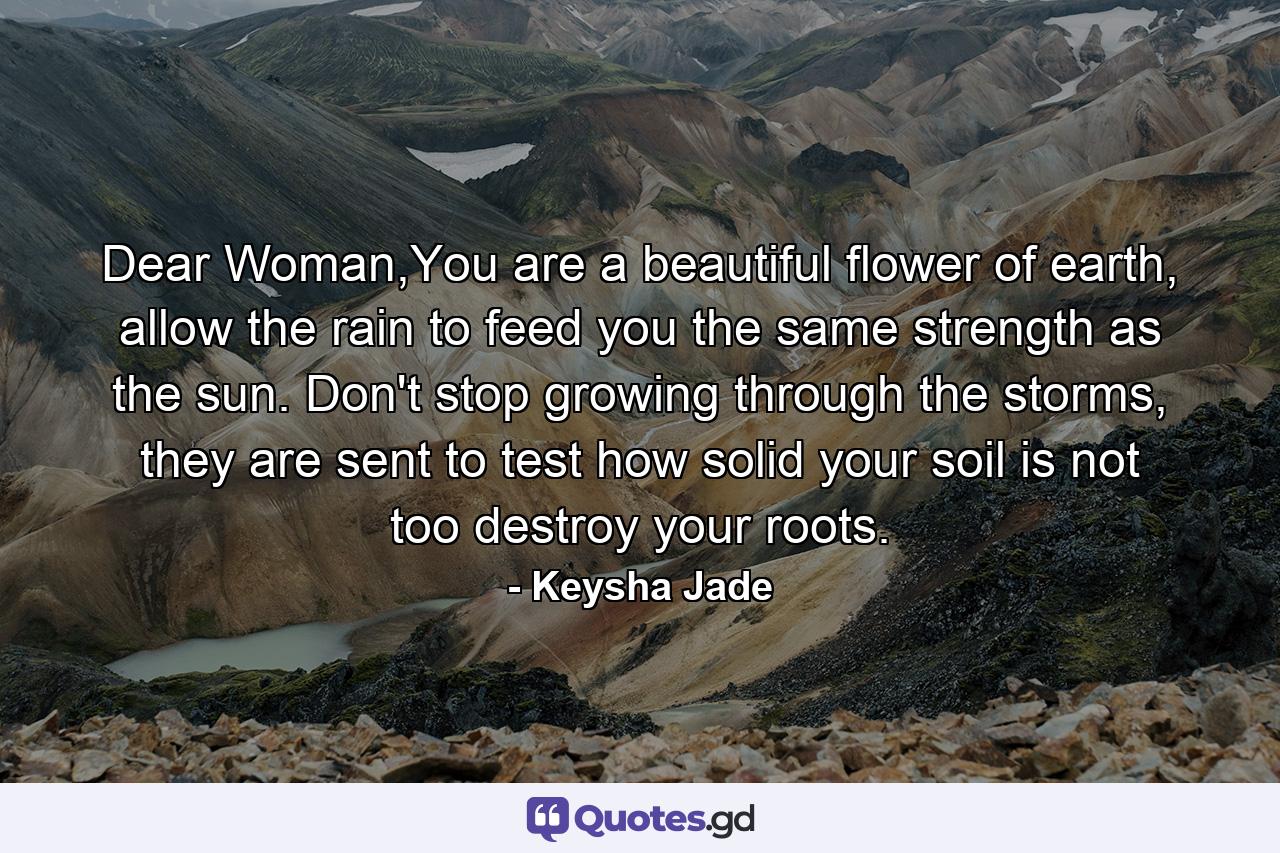 Dear Woman,You are a beautiful flower of earth, allow the rain to feed you the same strength as the sun. Don't stop growing through the storms, they are sent to test how solid your soil is not too destroy your roots. - Quote by Keysha Jade