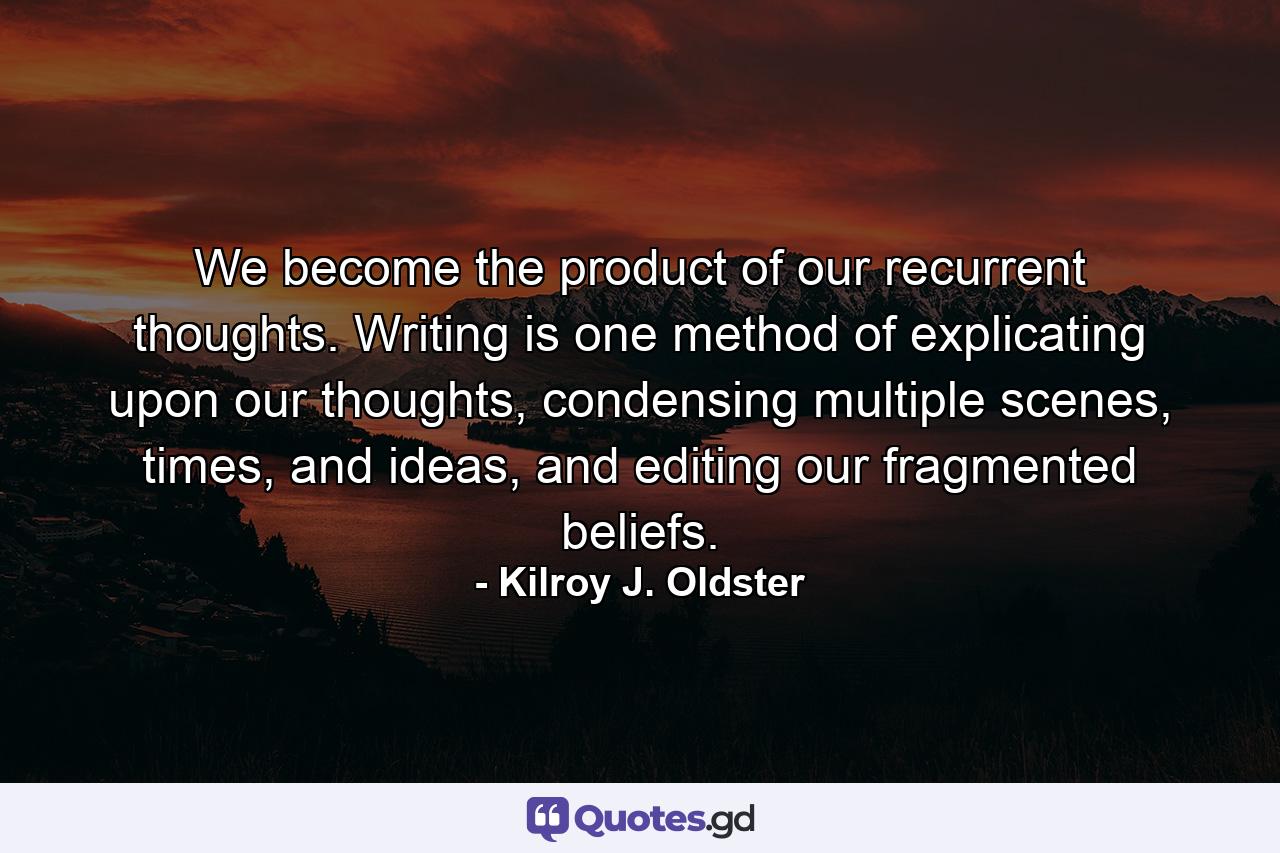 We become the product of our recurrent thoughts. Writing is one method of explicating upon our thoughts, condensing multiple scenes, times, and ideas, and editing our fragmented beliefs. - Quote by Kilroy J. Oldster