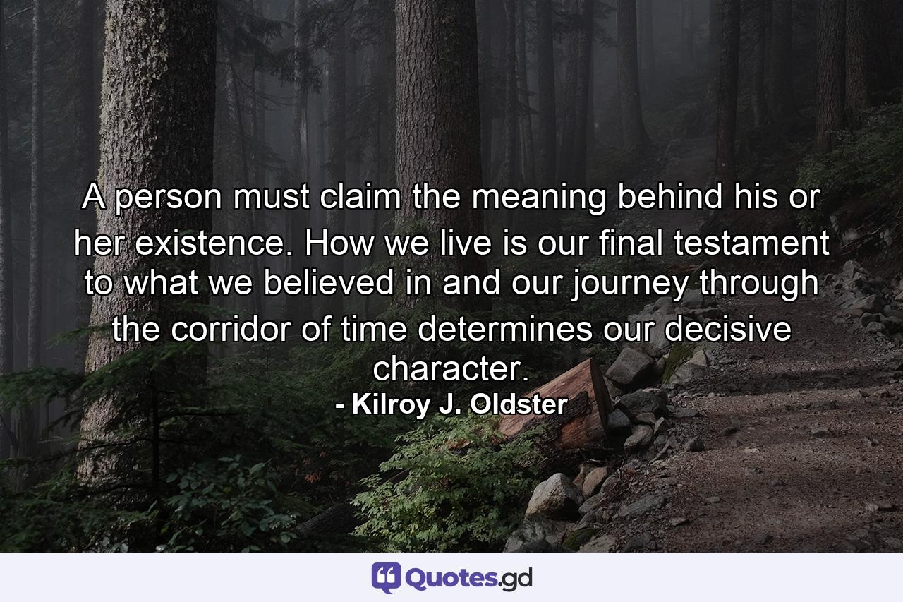 A person must claim the meaning behind his or her existence. How we live is our final testament to what we believed in and our journey through the corridor of time determines our decisive character. - Quote by Kilroy J. Oldster