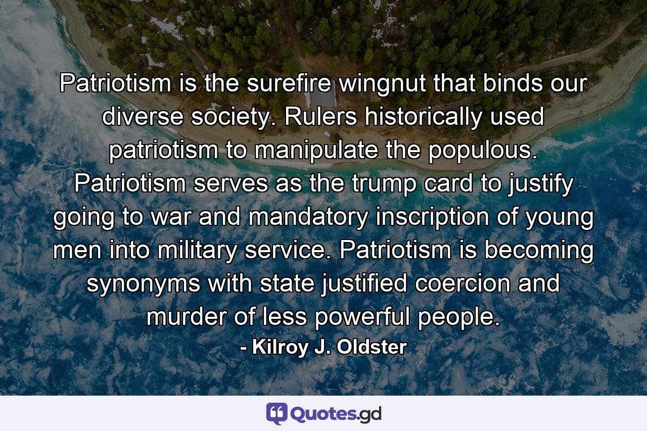 Patriotism is the surefire wingnut that binds our diverse society. Rulers historically used patriotism to manipulate the populous. Patriotism serves as the trump card to justify going to war and mandatory inscription of young men into military service. Patriotism is becoming synonyms with state justified coercion and murder of less powerful people. - Quote by Kilroy J. Oldster