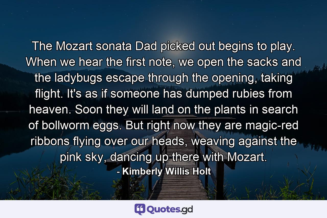 The Mozart sonata Dad picked out begins to play. When we hear the first note, we open the sacks and the ladybugs escape through the opening, taking flight. It's as if someone has dumped rubies from heaven. Soon they will land on the plants in search of bollworm eggs. But right now they are magic-red ribbons flying over our heads, weaving against the pink sky, dancing up there with Mozart. - Quote by Kimberly Willis Holt