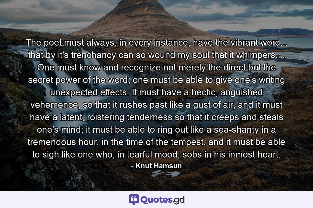 The poet must always, in every instance, have the vibrant word... that by it's trenchancy can so wound my soul that it whimpers.... One must know and recognize not merely the direct but the secret power of the word; one must be able to give one's writing unexpected effects. It must have a hectic, anguished vehemence, so that it rushes past like a gust of air, and it must have a latent, roistering tenderness so that it creeps and steals one's mind; it must be able to ring out like a sea-shanty in a tremendous hour, in the time of the tempest, and it must be able to sigh like one who, in tearful mood, sobs in his inmost heart. - Quote by Knut Hamsun